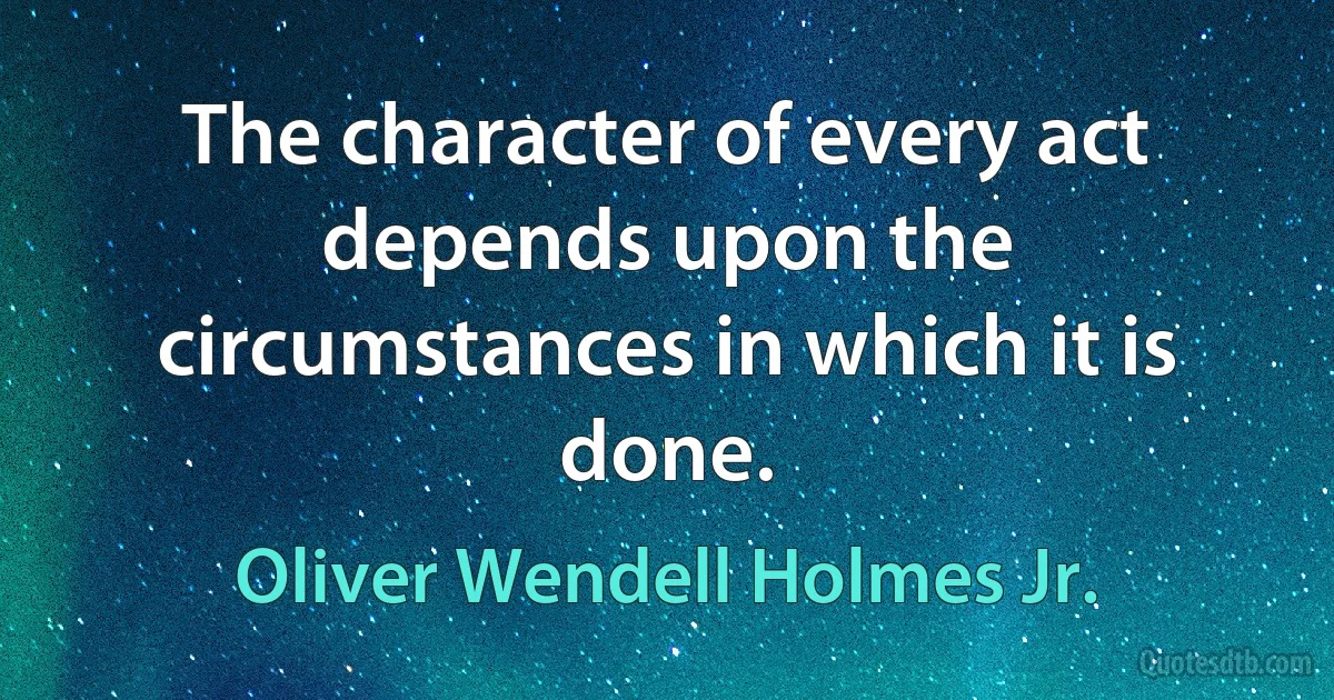 The character of every act depends upon the circumstances in which it is done. (Oliver Wendell Holmes Jr.)