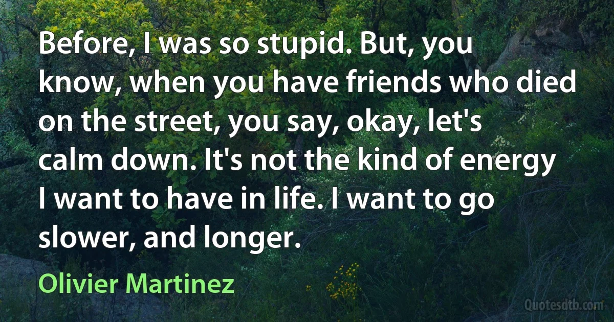 Before, I was so stupid. But, you know, when you have friends who died on the street, you say, okay, let's calm down. It's not the kind of energy I want to have in life. I want to go slower, and longer. (Olivier Martinez)