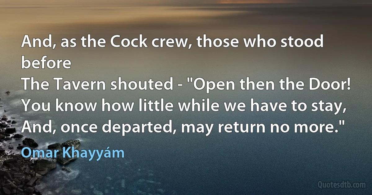 And, as the Cock crew, those who stood before
The Tavern shouted - "Open then the Door!
You know how little while we have to stay,
And, once departed, may return no more." (Omar Khayyám)