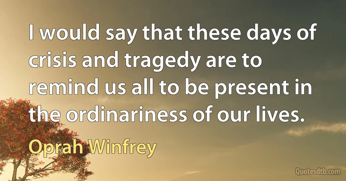 I would say that these days of crisis and tragedy are to remind us all to be present in the ordinariness of our lives. (Oprah Winfrey)