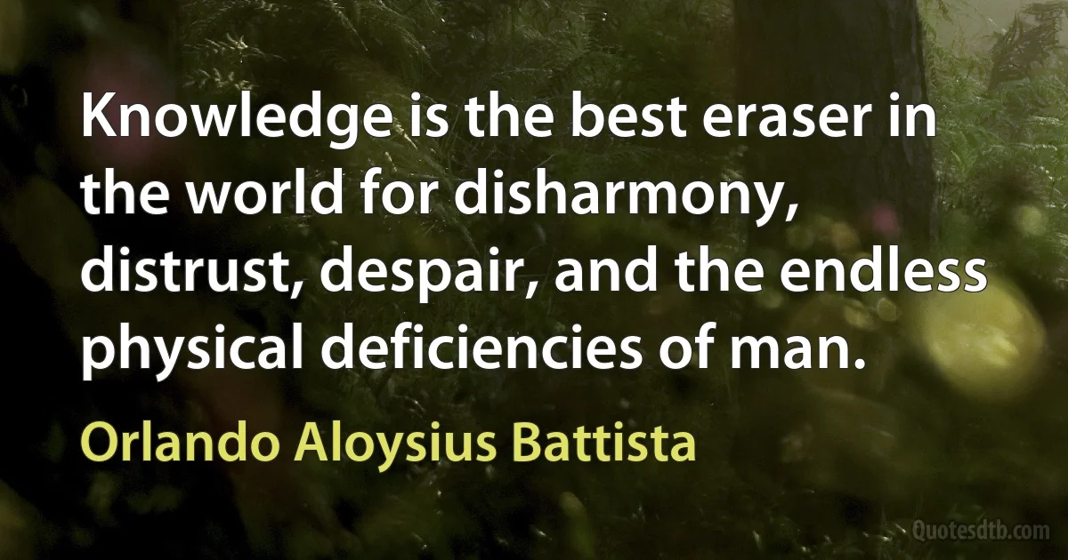 Knowledge is the best eraser in the world for disharmony, distrust, despair, and the endless physical deficiencies of man. (Orlando Aloysius Battista)