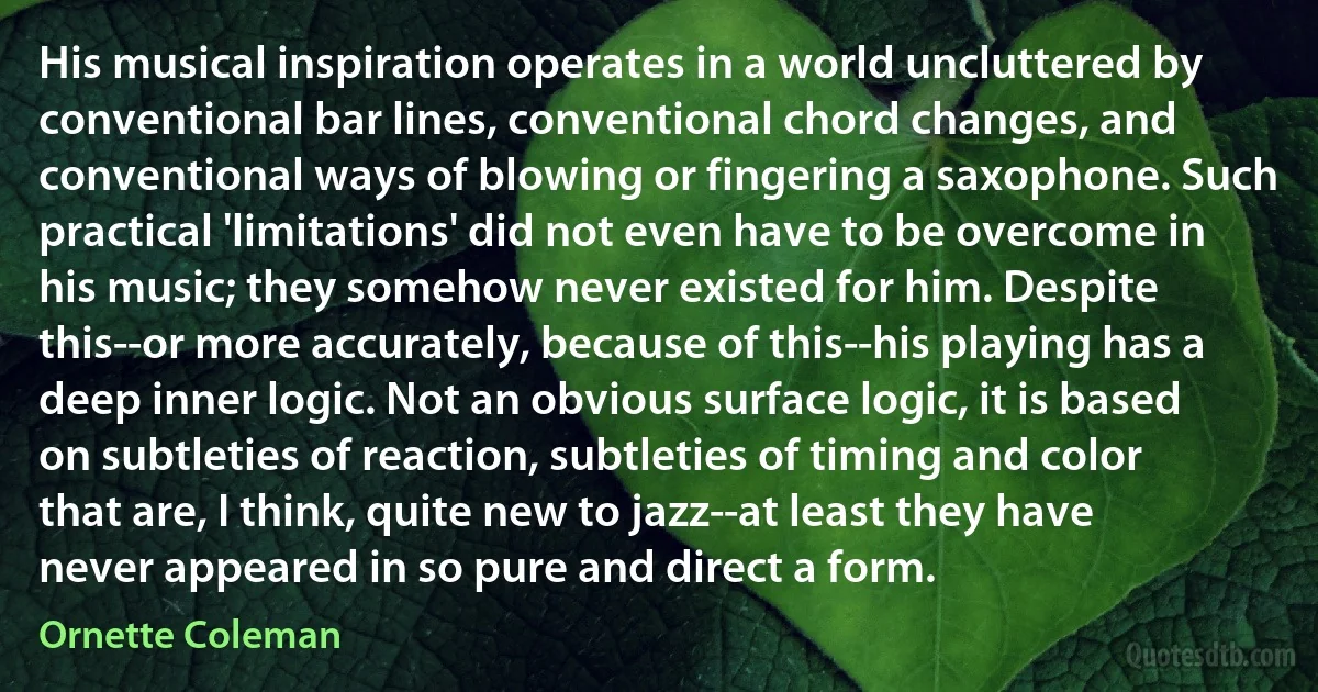 His musical inspiration operates in a world uncluttered by conventional bar lines, conventional chord changes, and conventional ways of blowing or fingering a saxophone. Such practical 'limitations' did not even have to be overcome in his music; they somehow never existed for him. Despite this--or more accurately, because of this--his playing has a deep inner logic. Not an obvious surface logic, it is based on subtleties of reaction, subtleties of timing and color that are, I think, quite new to jazz--at least they have never appeared in so pure and direct a form. (Ornette Coleman)