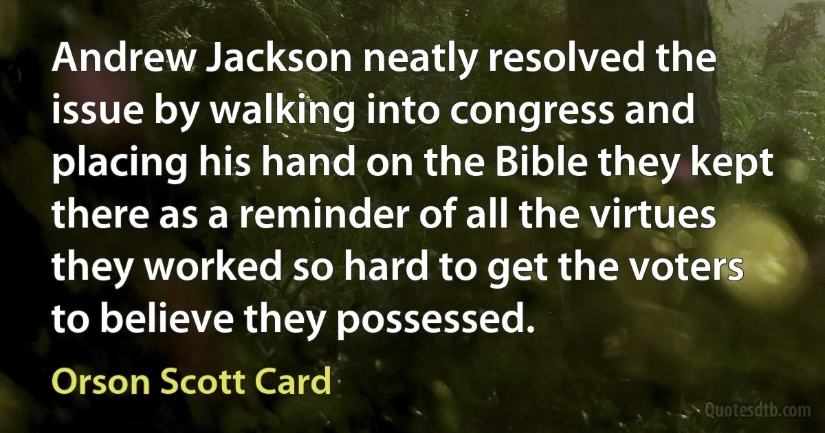 Andrew Jackson neatly resolved the issue by walking into congress and placing his hand on the Bible they kept there as a reminder of all the virtues they worked so hard to get the voters to believe they possessed. (Orson Scott Card)