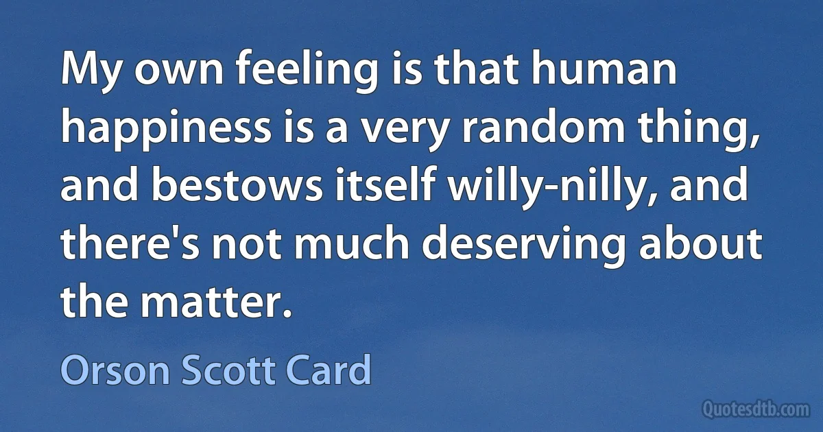 My own feeling is that human happiness is a very random thing, and bestows itself willy-nilly, and there's not much deserving about the matter. (Orson Scott Card)