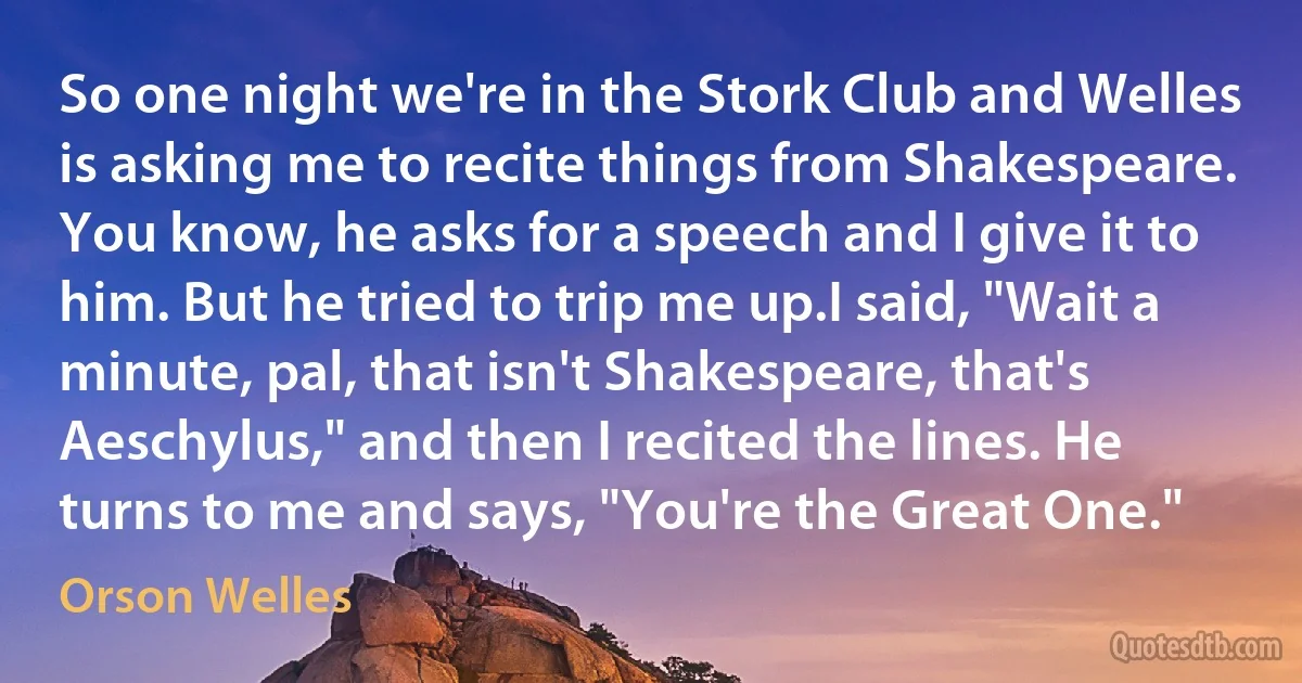 So one night we're in the Stork Club and Welles is asking me to recite things from Shakespeare. You know, he asks for a speech and I give it to him. But he tried to trip me up.I said, "Wait a minute, pal, that isn't Shakespeare, that's Aeschylus," and then I recited the lines. He turns to me and says, "You're the Great One." (Orson Welles)