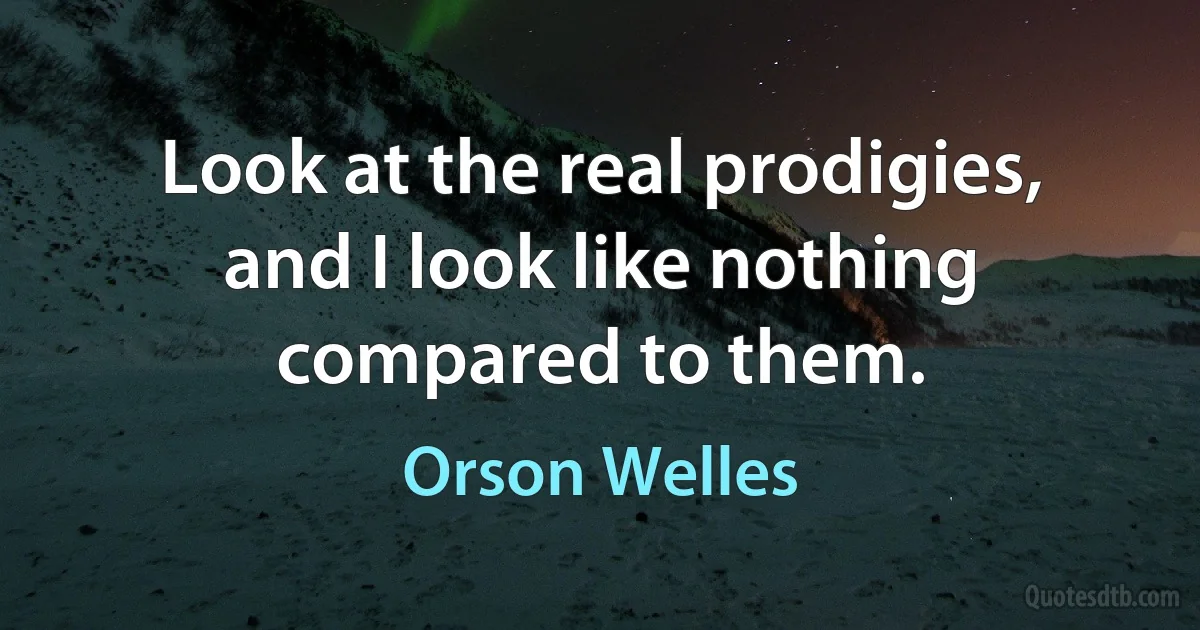 Look at the real prodigies, and I look like nothing compared to them. (Orson Welles)