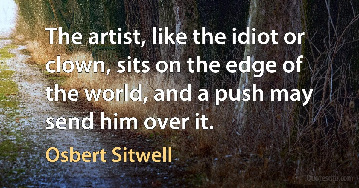 The artist, like the idiot or clown, sits on the edge of the world, and a push may send him over it. (Osbert Sitwell)