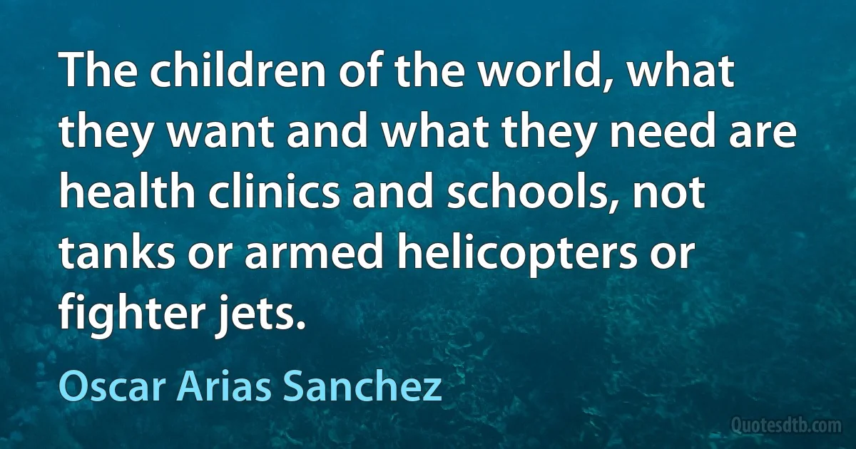 The children of the world, what they want and what they need are health clinics and schools, not tanks or armed helicopters or fighter jets. (Oscar Arias Sanchez)