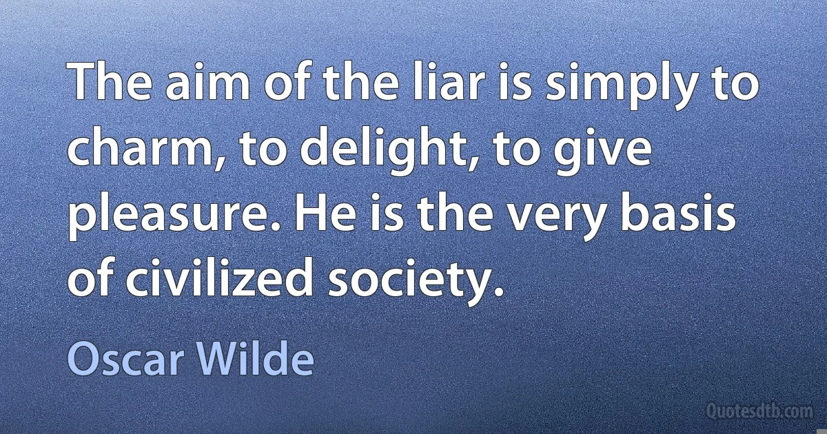 The aim of the liar is simply to charm, to delight, to give pleasure. He is the very basis of civilized society. (Oscar Wilde)