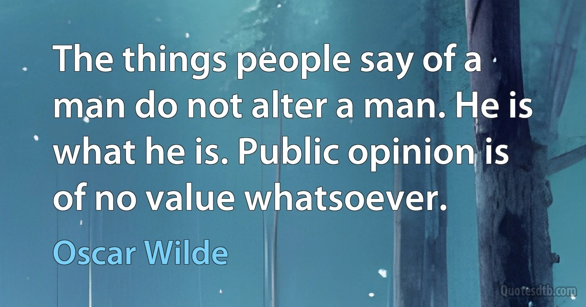 The things people say of a man do not alter a man. He is what he is. Public opinion is of no value whatsoever. (Oscar Wilde)