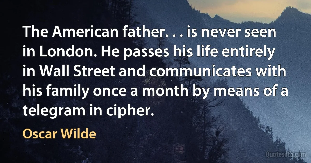 The American father. . . is never seen in London. He passes his life entirely in Wall Street and communicates with his family once a month by means of a telegram in cipher. (Oscar Wilde)