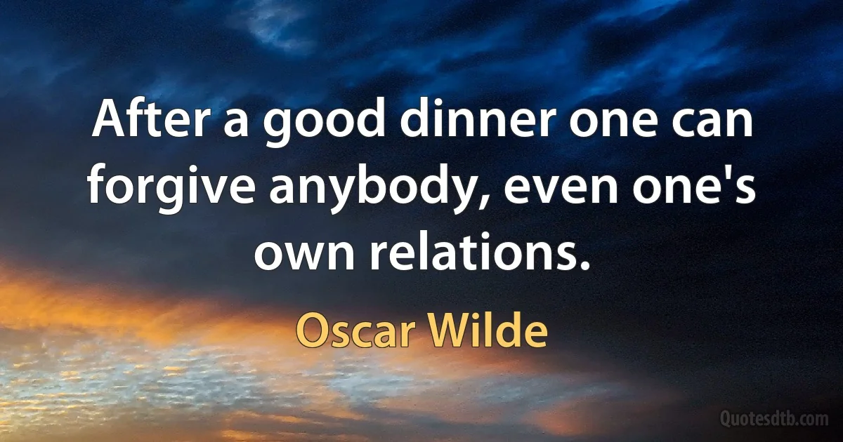 After a good dinner one can forgive anybody, even one's own relations. (Oscar Wilde)