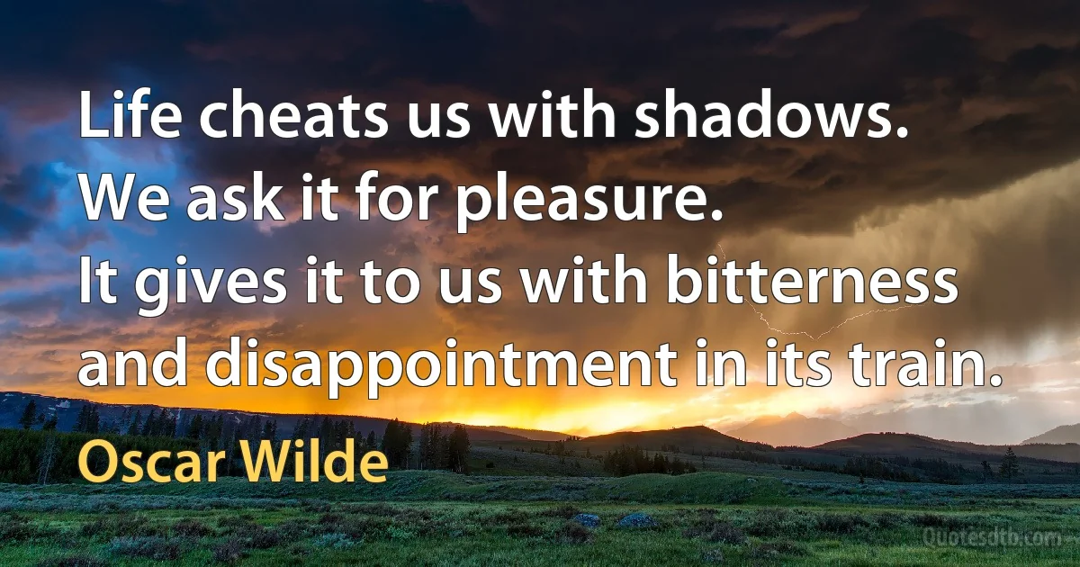 Life cheats us with shadows.
We ask it for pleasure.
It gives it to us with bitterness
and disappointment in its train. (Oscar Wilde)