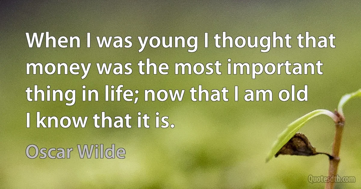 When I was young I thought that money was the most important thing in life; now that I am old I know that it is. (Oscar Wilde)