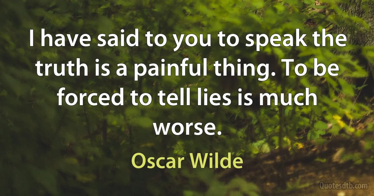 I have said to you to speak the truth is a painful thing. To be forced to tell lies is much worse. (Oscar Wilde)