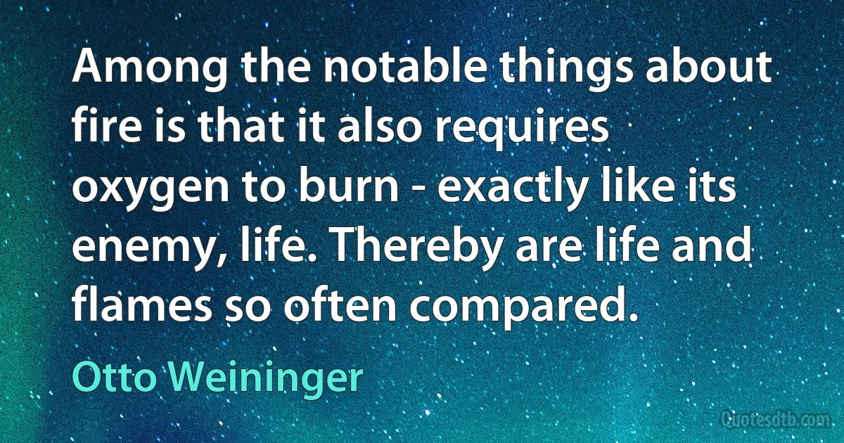 Among the notable things about fire is that it also requires oxygen to burn - exactly like its enemy, life. Thereby are life and flames so often compared. (Otto Weininger)