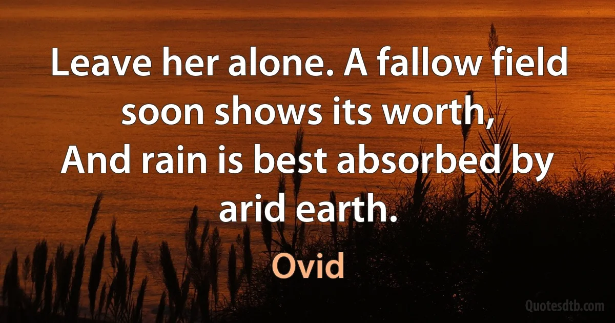 Leave her alone. A fallow field soon shows its worth,
And rain is best absorbed by arid earth. (Ovid)