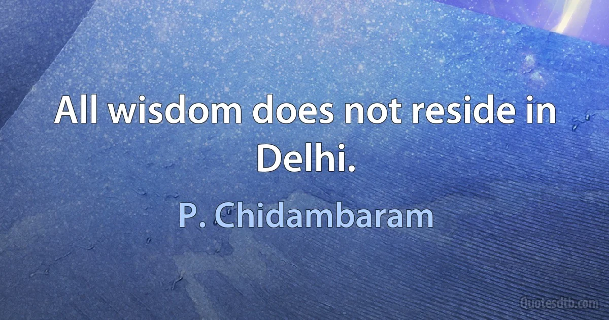 All wisdom does not reside in Delhi. (P. Chidambaram)