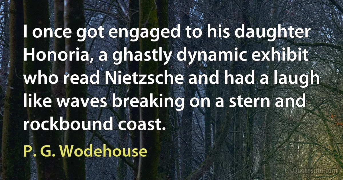 I once got engaged to his daughter Honoria, a ghastly dynamic exhibit who read Nietzsche and had a laugh like waves breaking on a stern and rockbound coast. (P. G. Wodehouse)