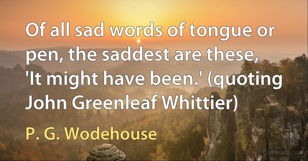 Of all sad words of tongue or pen, the saddest are these, 'It might have been.' (quoting John Greenleaf Whittier) (P. G. Wodehouse)