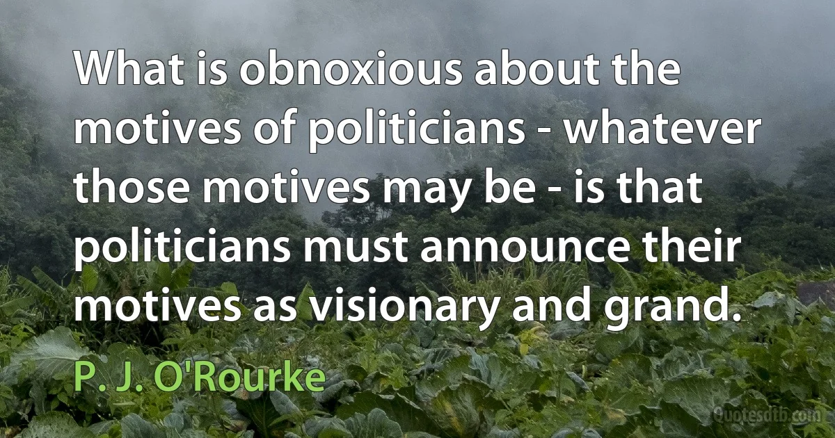 What is obnoxious about the motives of politicians - whatever those motives may be - is that politicians must announce their motives as visionary and grand. (P. J. O'Rourke)