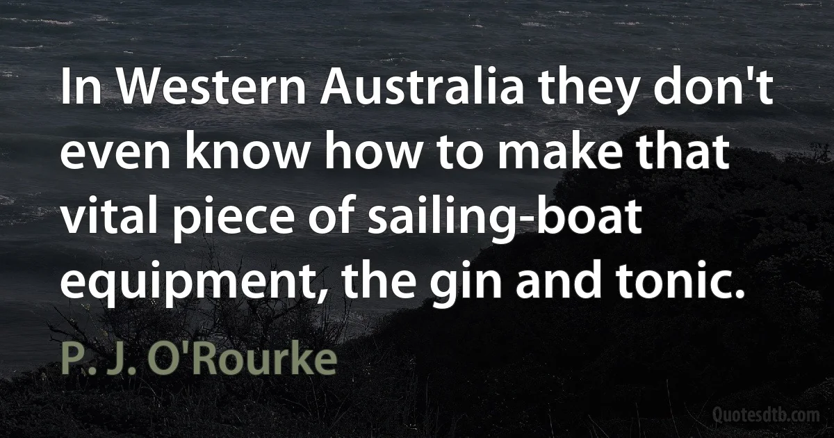 In Western Australia they don't even know how to make that vital piece of sailing-boat equipment, the gin and tonic. (P. J. O'Rourke)