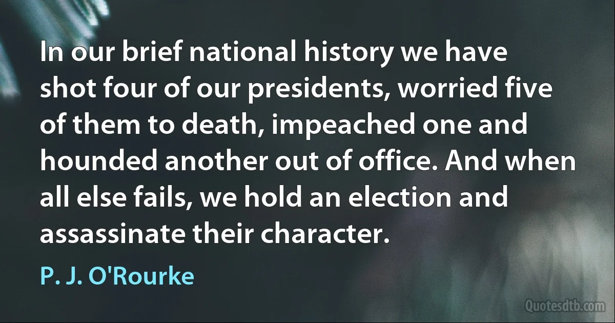 In our brief national history we have shot four of our presidents, worried five of them to death, impeached one and hounded another out of office. And when all else fails, we hold an election and assassinate their character. (P. J. O'Rourke)