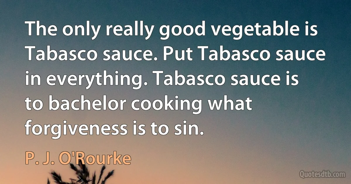 The only really good vegetable is Tabasco sauce. Put Tabasco sauce in everything. Tabasco sauce is to bachelor cooking what forgiveness is to sin. (P. J. O'Rourke)