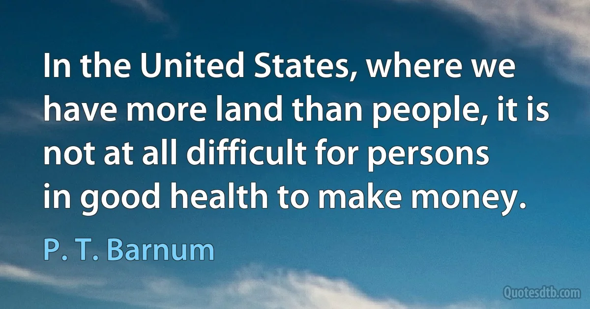 In the United States, where we have more land than people, it is not at all difficult for persons in good health to make money. (P. T. Barnum)