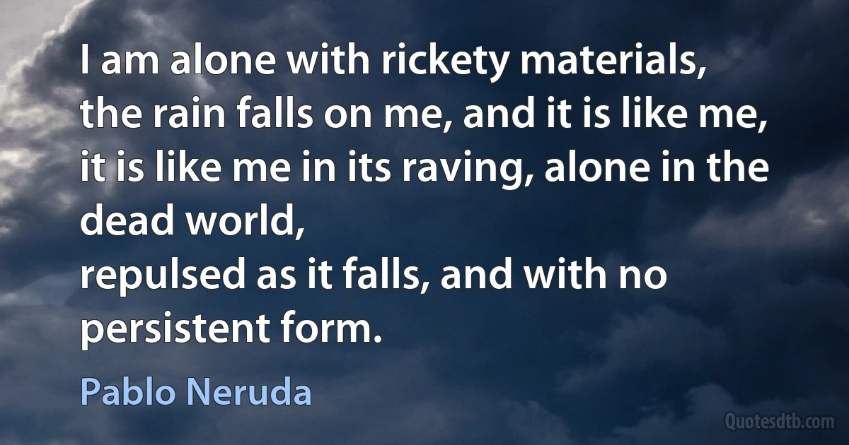 I am alone with rickety materials,
the rain falls on me, and it is like me,
it is like me in its raving, alone in the dead world,
repulsed as it falls, and with no persistent form. (Pablo Neruda)