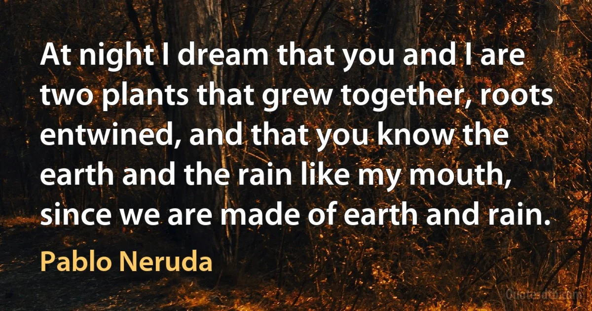 At night I dream that you and I are two plants that grew together, roots entwined, and that you know the earth and the rain like my mouth, since we are made of earth and rain. (Pablo Neruda)