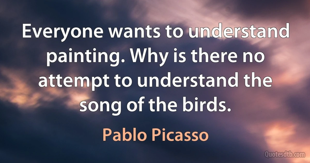 Everyone wants to understand painting. Why is there no attempt to understand the song of the birds. (Pablo Picasso)