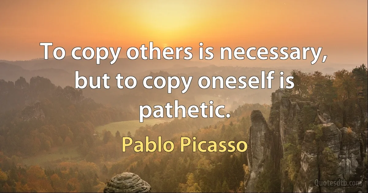 To copy others is necessary, but to copy oneself is pathetic. (Pablo Picasso)