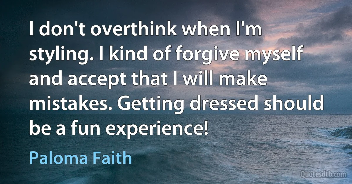 I don't overthink when I'm styling. I kind of forgive myself and accept that I will make mistakes. Getting dressed should be a fun experience! (Paloma Faith)