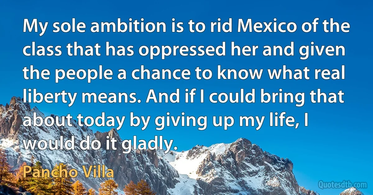 My sole ambition is to rid Mexico of the class that has oppressed her and given the people a chance to know what real liberty means. And if I could bring that about today by giving up my life, I would do it gladly. (Pancho Villa)