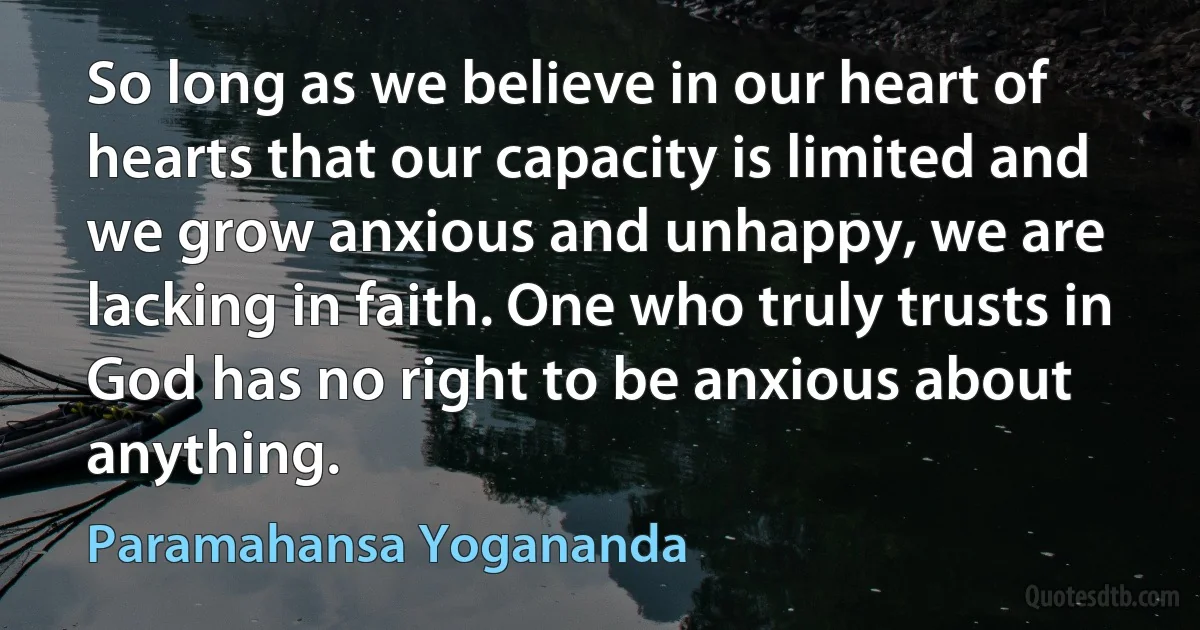 So long as we believe in our heart of hearts that our capacity is limited and we grow anxious and unhappy, we are lacking in faith. One who truly trusts in God has no right to be anxious about anything. (Paramahansa Yogananda)