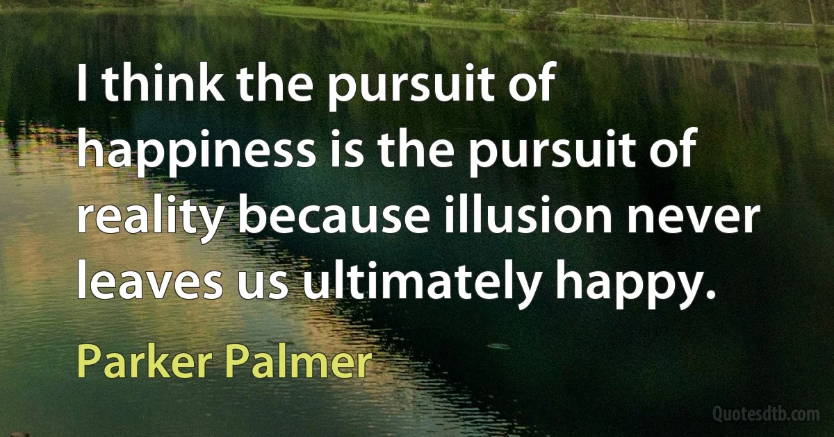 I think the pursuit of happiness is the pursuit of reality because illusion never leaves us ultimately happy. (Parker Palmer)