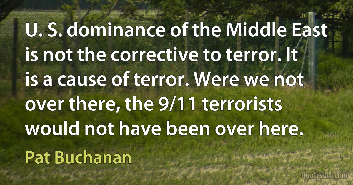 U. S. dominance of the Middle East is not the corrective to terror. It is a cause of terror. Were we not over there, the 9/11 terrorists would not have been over here. (Pat Buchanan)