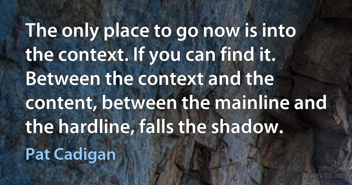 The only place to go now is into the context. If you can find it. Between the context and the content, between the mainline and the hardline, falls the shadow. (Pat Cadigan)