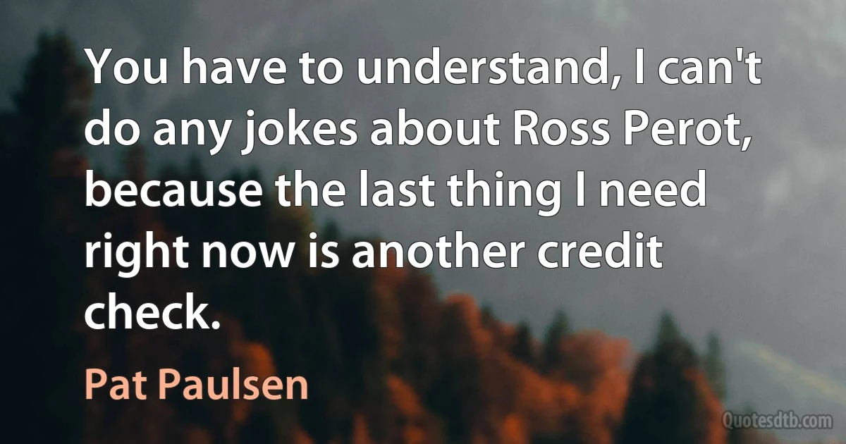 You have to understand, I can't do any jokes about Ross Perot, because the last thing I need right now is another credit check. (Pat Paulsen)