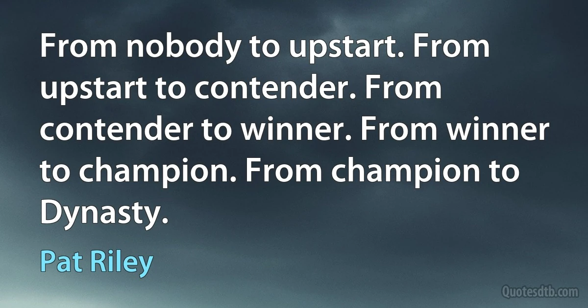 From nobody to upstart. From upstart to contender. From contender to winner. From winner to champion. From champion to Dynasty. (Pat Riley)