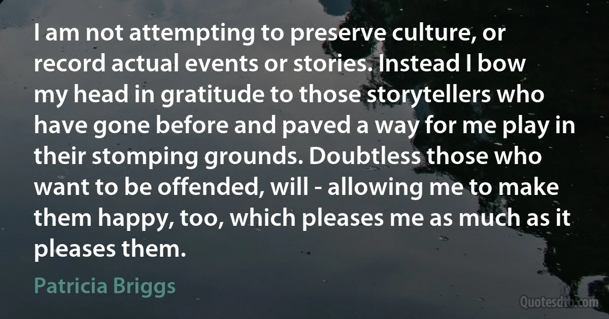 I am not attempting to preserve culture, or record actual events or stories. Instead I bow my head in gratitude to those storytellers who have gone before and paved a way for me play in their stomping grounds. Doubtless those who want to be offended, will - allowing me to make them happy, too, which pleases me as much as it pleases them. (Patricia Briggs)