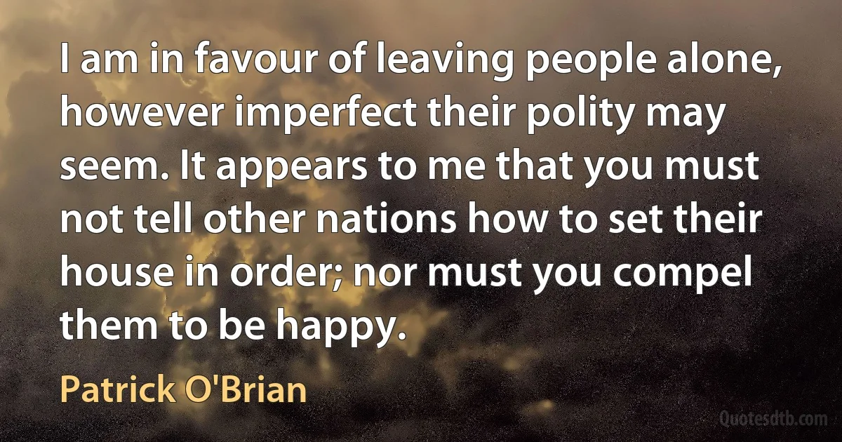 I am in favour of leaving people alone, however imperfect their polity may seem. It appears to me that you must not tell other nations how to set their house in order; nor must you compel them to be happy. (Patrick O'Brian)