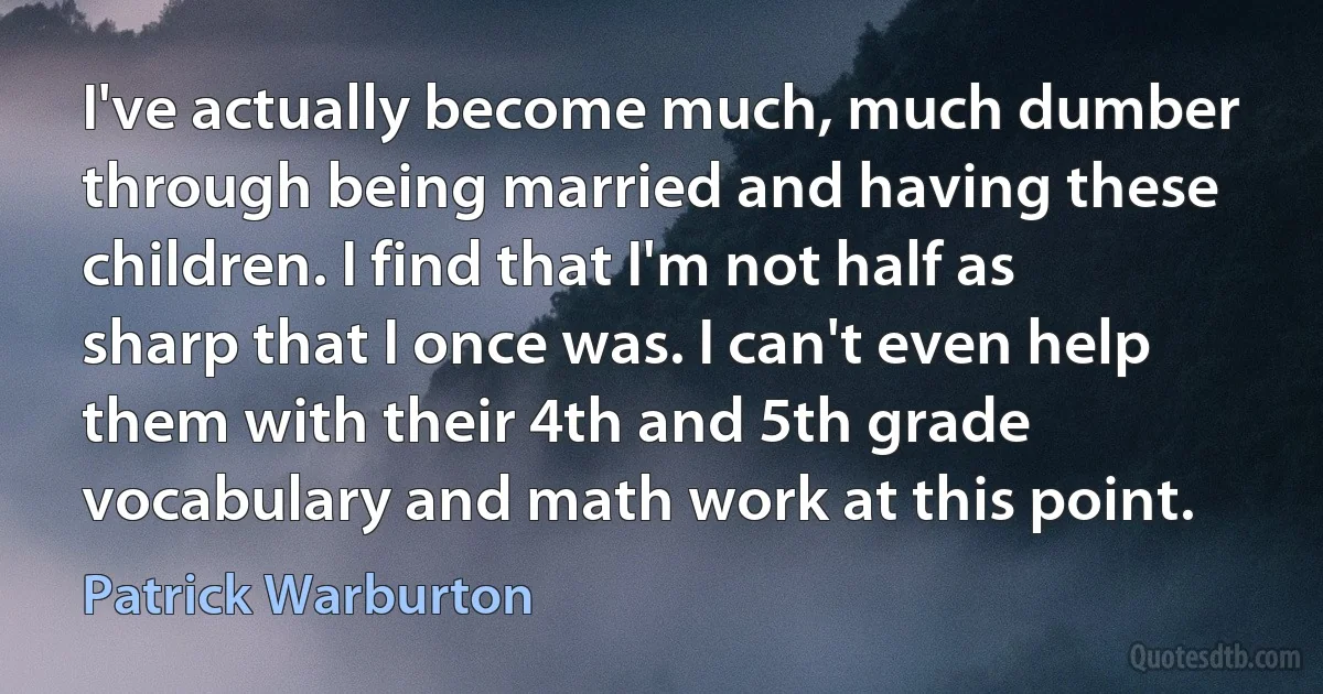 I've actually become much, much dumber through being married and having these children. I find that I'm not half as sharp that I once was. I can't even help them with their 4th and 5th grade vocabulary and math work at this point. (Patrick Warburton)