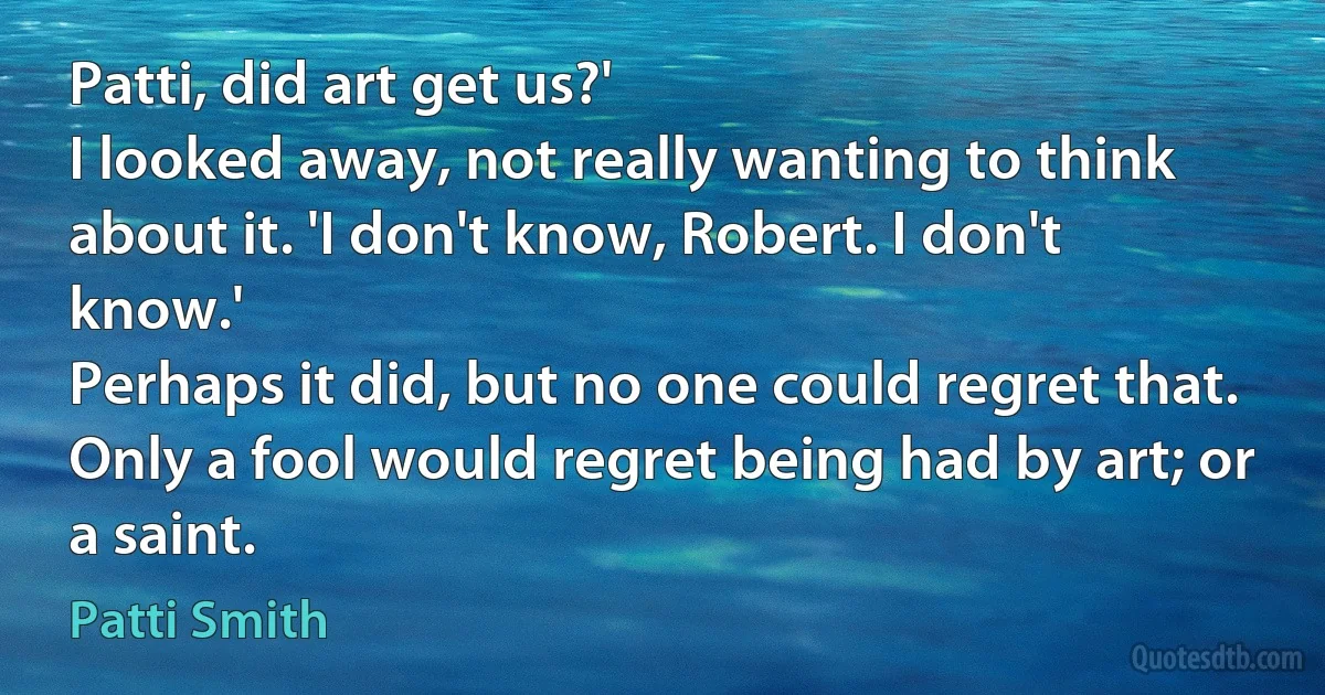 Patti, did art get us?'
I looked away, not really wanting to think about it. 'I don't know, Robert. I don't know.'
Perhaps it did, but no one could regret that. Only a fool would regret being had by art; or a saint. (Patti Smith)