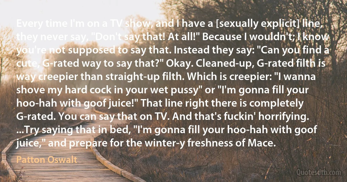 Every time I'm on a TV show, and I have a [sexually explicit] line, they never say, "Don't say that! At all!" Because I wouldn't; I know you're not supposed to say that. Instead they say: "Can you find a cute, G-rated way to say that?" Okay. Cleaned-up, G-rated filth is way creepier than straight-up filth. Which is creepier: "I wanna shove my hard cock in your wet pussy" or "I'm gonna fill your hoo-hah with goof juice!" That line right there is completely G-rated. You can say that on TV. And that's fuckin' horrifying. ...Try saying that in bed, "I'm gonna fill your hoo-hah with goof juice," and prepare for the winter-y freshness of Mace. (Patton Oswalt)