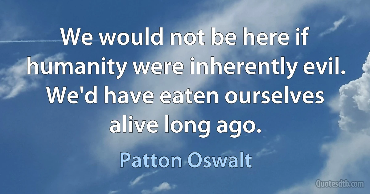 We would not be here if humanity were inherently evil. We'd have eaten ourselves alive long ago. (Patton Oswalt)