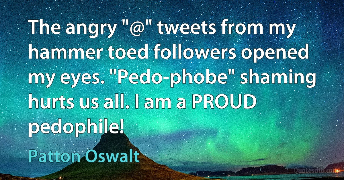 The angry "@" tweets from my hammer toed followers opened my eyes. "Pedo-phobe" shaming hurts us all. I am a PROUD pedophile! (Patton Oswalt)