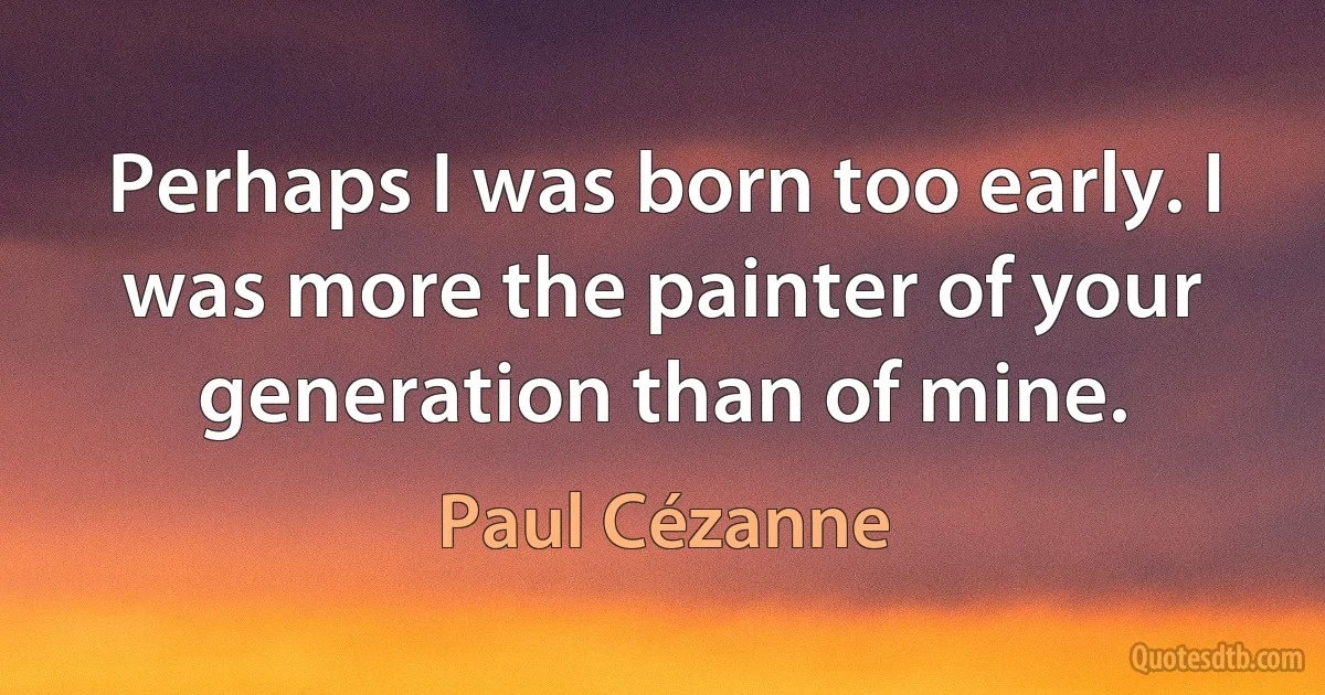 Perhaps I was born too early. I was more the painter of your generation than of mine. (Paul Cézanne)