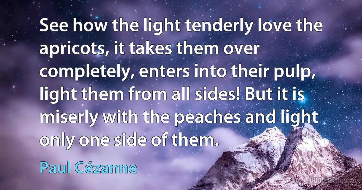 See how the light tenderly love the apricots, it takes them over completely, enters into their pulp, light them from all sides! But it is miserly with the peaches and light only one side of them. (Paul Cézanne)